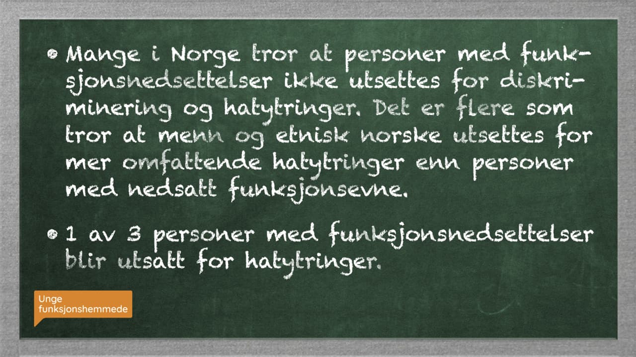 På en grønn tavle står det to kulepunkter i hvit skrift:
1. Mange i Norge tror at personer med funksjonsnedsettelser ikke utsettes for diskriminering og hatytringer. Det er flere som tror at menn og etnisk norske utsettes for mer omfattende hatytringer enn personer med nedsatt funksjonsevne.
2. 1 av 3 personer med funksjonsnedsettelser blir utsatt for hatytringer.